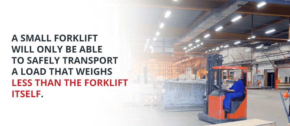 A small forklift will only be able to safely transport a load that weighs less than the forklift itself.